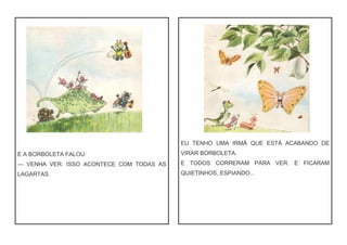 E A BORBOLETA FALOU:
— VENHA VER. ISSO ACONTECE COM TODAS AS
LAGARTAS.
EU TENHO UMA IRMÃ QUE ESTÁ ACABANDO DE
VIRAR BORBOLETA.
E TODOS CORRERAM PARA VER. E FICARAM
QUIETINHOS, ESPIANDO...
 