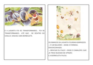 E A LAGARTA FOI SE TRANSFORMANDO... FOI SE
TRANSFORMANDO... ATÉ QUE , DE DENTRO DO
CASULO, NASCEU UMA BORBOLETA.
OS INIMIGOS DA LAGARTA FICARAM ADMIRADOS.
— É UM MILAGRE! – DISSE A FORMIGA,
ENVERGONHADA.
— BEM QUE EU FALEI! – DISSE O CAMALEÃO, QUE
JÁ TINHA MUDADO DE OPINIÃO.
E A BORBOLETA FALOU:
 