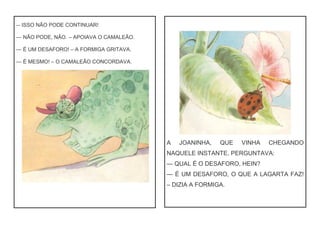 — ISSO NÃO PODE CONTINUAR!
— NÃO PODE, NÃO. – APOIAVA O CAMALEÃO.
— É UM DESAFORO! – A FORMIGA GRITAVA.
— É MESMO! – O CAMALEÃO CONCORDAVA.
A JOANINHA, QUE VINHA CHEGANDO
NAQUELE INSTANTE, PERGUNTAVA:
— QUAL É O DESAFORO, HEIN?
— É UM DESAFORO, O QUE A LAGARTA FAZ!
– DIZIA A FORMIGA.
 