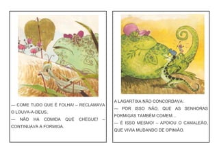 — COME TUDO QUE É FOLHA! – RECLAMAVA
O LOUVA-A-DEUS.
— NÃO HÁ COMIDA QUE CHEGUE! –
CONTINUAVA A FORMIGA.
A LAGARTIXA NÃO CONCORDAVA:
— POR ISSO NÃO, QUE AS SENHORAS
FORMIGAS TAMBÉM COMEM...
— É ISSO MESMO! – APOIOU O CAMALEÃO,
QUE VIVIA MUDANDO DE OPINIÃO.
 
