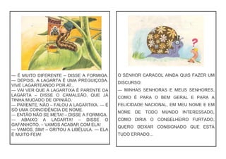 — É MUITO DIFERENTE – DISSE A FORMIGA.
— DEPOIS, A LAGARTA É UMA PREGUIÇOSA.
VIVE LAGARTEANDO POR AÍ...
— VAI VER QUE A LAGARTIXA É PARENTE DA
LAGARTA – DISSE O CAMALEÃO, QUE JÁ
TINHA MUDADO DE OPINIÃO.
— PARENTE, NÃO – FALOU A LAGARTIXA. — É
SÓ UMA COINCIDÊNCIA DE NOME.
— ENTÃO NÃO SE META! – DISSE A FORMIGA.
— ABAIXO A LAGARTA! – DISSE O
GAFANHOTO. – VAMOS ACABAR COM ELA!
— VAMOS, SIM! – GRITOU A LIBÉLULA. — ELA
É MUITO FEIA!
O SENHOR CARACOL AINDA QUIS FAZER UM
DISCURSO:
— MINHAS SENHORAS E MEUS SENHORES,
COMO É PARA O BEM GERAL E PARA A
FELICIDADE NACIONAL, EM MEU NOME E EM
NOME DE TODO MUNDO INTERESSADO,
COMO DIRIA O CONSELHEIRO FURTADO,
QUERO DEIXAR CONSIGNADO QUE ESTÁ
TUDO ERRADO...
 