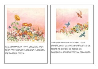 MAS A PRIMAVERA HAVIA CHEGADO. POR
TODA PARTE HAVIA FLORES NA FLORESTA,
ATÉ PARECIA FESTA...
OS PASSARINHOS CANTAVAM... E AS
BORBOLETAS, QUANTAS BORBOLETAS! DE
TODAS AS CORES, DE TODOS OS
TAMANHOS, BORBOLETEAVAM PELA MATA.
 