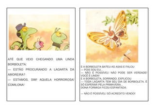 ATÉ QUE VEIO CHEGANDO UMA LINDA
BORBOLETA:
— ESTÃO PROCURANDO A LAGARTA DA
AMOREIRA?
— ESTAMOS, SIM! AQUELA HORROROSA!
COMILONA!
E A BORBOLETA BATEU AS ASAS E FALOU:
— POIS SOU EU...
— NÃO É POSSÍVEL! NÃO PODE SER VERDADE!
VOCÊ É LINDA!
E A BORBOLETA, SORRINDO, EXPLICOU:
— TODA LAGARTA TEM SEU DIA DE BORBOLETA. É
SÓ ESPERAR PELA PRIMAVERA...
DONA FORMIGA FICOU ESPANTADA:
— NÃO É POSSÍVEL! SÓ ACREDITO VENDO!
 