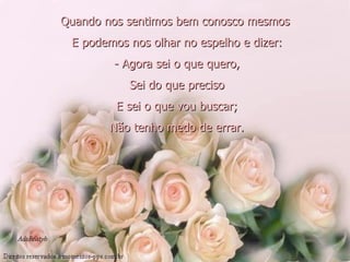 Quando nos sentimos bem conosco mesmos   E podemos nos olhar no espelho e dizer:   - Agora sei o que quero,   Sei do que preciso   E sei o que vou buscar;   Não tenho medo de errar. 