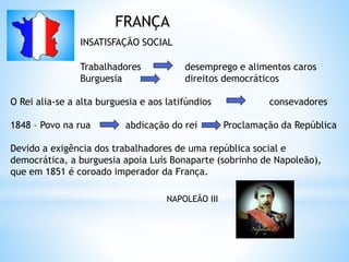 FRANÇA
INSATISFAÇÃO SOCIAL
Trabalhadores desemprego e alimentos caros
Burguesia direitos democráticos
O Rei alia-se a alta burguesia e aos latifúndios consevadores
1848 – Povo na rua abdicação do rei Proclamação da República
Devido a exigência dos trabalhadores de uma república social e
democrática, a burguesia apoia Luís Bonaparte (sobrinho de Napoleão),
que em 1851 é coroado imperador da França.
NAPOLEÃO III