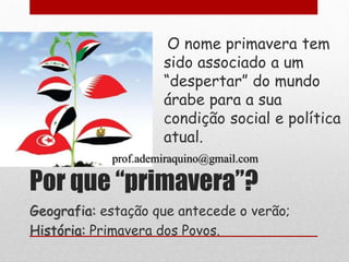O nome primavera tem
                     sido associado a um
                     “despertar” do mundo
                     árabe para a sua
                     condição social e política
                     atual.
            prof.ademiraquino@gmail.com

Por que “primavera”?
Geografia: estação que antecede o verão;
História: Primavera dos Povos.
 