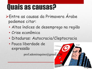 Quais as causas?
Entre as causas da Primavera Árabe
 podemos citar:
 •   Altos índices de desemprego na região
 •   Crise econômica
 •   Ditaduras: Autocracia/Cleptocracia
 •   Pouca liberdade de
     expressão
           prof.ademiraquino@gmail.com
 