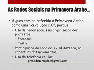 As Redes Sociais na Primavera Árabe...

• Alguns tem se referido à Primavera Árabe
  como uma “Revolução 2.0”, porque:
 • Uso de redes sociais na organização dos
   protestos
   • Facebook
   • Twitter
 • Participação da rede de TV Al Jazeera, na
   cobertura dos movimentos;
 • Uso de telefonia celular...
          prof.ademiraquino@gmail.com
 