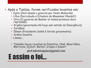 • Após a Tunísia, foram verificados levantes em:
    • Egito (Derrubado o governo por Hosni Mubarak)
    • Líbia (Derrubada a Ditadura de Muammar Khadafi)
    • Síria (O governo de Bashar al-Assad promove dura
      repressão)
    • Argélia (governada até hoje sob estado de Emergência)
    • Jordânia
    • Iêmen (Presidente Saleh é ferido gravemente)
    • Arábia Saudita
    • Líbano...

    • Também houve revoltas na Palestina, Omã, Mauritânia,
      Marrocos, Djibuti, Barein, Iraque e Kuwait
                prof.ademiraquino@gmail.com

  E assim o foi...
 