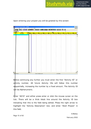 A.Blakey
Page 10 of 82
February 2002
Upon entering your project you will be greeted by this screen:
Before continuing any further you must enter the first “Activity ID” or
activity number. All future Activity IDs will follow this number
sequentially, increasing the number by a fixed amount. The Activity ID
can be Alphanumeric.
Enter “A010” and either press enter or click the mouse cursor on the
tick. There will be a thick black line around the Activity ID box
indicating that this is the field being edited. Press the right arrow to
highlight the “Activity Description” box, and enter “Start Project” in
this field.
 