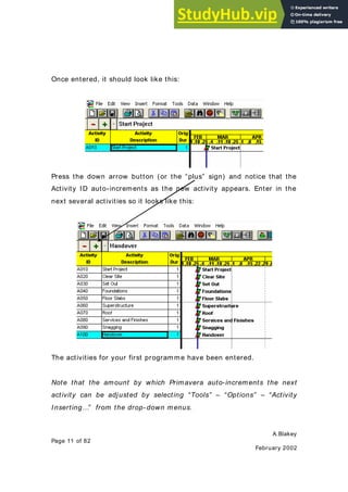 A.Blakey
Page 11 of 82
February 2002
Once entered, it should look like this:
Press the down arrow button (or the “plus” sign) and notice that the
Activity ID auto-increments as the new activity appears. Enter in the
next several activities so it looks like this:
The activities for your first programme have been entered.
Note that the amount by which Primavera auto-increments the next
activity can be adjusted by selecting “Tools” – “Options” – “Activity
Inserting…” from the drop- down menus.
 