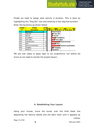 A.Blakey
Page 12 of 82
February 2002
Finally we need to assign each activity a duration. This is done by
highlighting the “Orig Dur” box and entering in the required duration.
Enter the durations as shown below:
We are now ready to apply logic to our programme, but before we
move on we need to correct the project layout…
4. Establishing Your Layout
Using your mouse, move the cursor over the thick black line
separating the Activity details and the Gant chart until it appears as
 