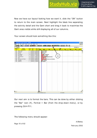 A.Blakey
Page 16 of 82
February 2002
Now we have our layout looking how we want it, click the “OK” button
to return to the main screen. Next highlight the black line separating
the activity detail and the Gant chart and drag it back to maximise the
Gant area visible while still displaying all of our columns.
Your screen should look something like this:
Our next aim is to format the bars. This can be done by either clicking
the “Bar” icon ( 1) , Format > Bar (from the drop- down menu), or by
pressing Ctrl+ F11.
The following menu should appear:
1
 