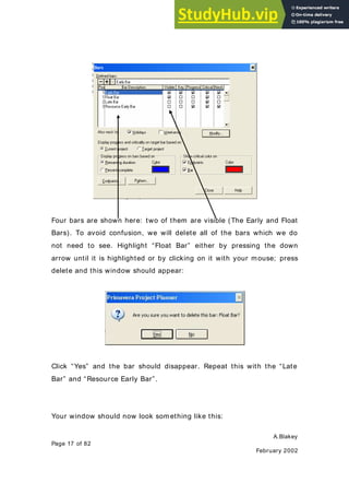 A.Blakey
Page 17 of 82
February 2002
Four bars are shown here: two of them are visible (The Early and Float
Bars). To avoid confusion, we will delete all of the bars which we do
not need to see. Highlight “Float Bar” either by pressing the down
arrow until it is highlighted or by clicking on it with your mouse; press
delete and this window should appear:
Click “Yes” and the bar should disappear. Repeat this with the “Late
Bar” and “Resource Early Bar”.
Your window should now look something like this:
 