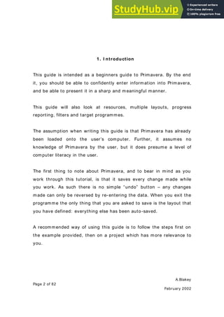 A.Blakey
Page 2 of 82
February 2002
1. I ntroduction
This guide is intended as a beginners guide to Primavera. By the end
it, you should be able to confidently enter information into Primavera,
and be able to present it in a sharp and meaningful manner.
This guide will also look at resources, multiple layouts, progress
reporting, filters and target programmes.
The assumption when writing this guide is that Primavera has already
been loaded onto the user’s computer. Further, it assumes no
knowledge of Primavera by the user, but it does presume a level of
computer literacy in the user.
The first thing to note about Primavera, and to bear in mind as you
work through this tutorial, is that it saves every change made while
you work. As such there is no simple “undo” button – any changes
made can only be reversed by re- entering the data. When you exit the
programme the only thing that you are asked to save is the layout that
you have defined: everything else has been auto-saved.
A recommended way of using this guide is to follow the steps first on
the example provided, then on a project which has more relevance to
you.
 