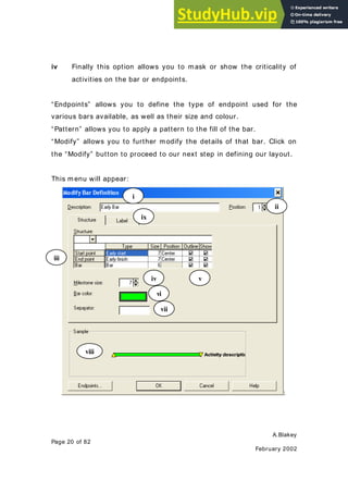 A.Blakey
Page 20 of 82
February 2002
iv Finally this option allows you to mask or show the criticality of
activities on the bar or endpoints.
“Endpoints” allows you to define the type of endpoint used for the
various bars available, as well as their size and colour.
“Pattern” allows you to apply a pattern to the fill of the bar.
“Modify” allows you to further modify the details of that bar. Click on
the “Modify” button to proceed to our next step in defining our layout.
This menu will appear:
:
i
ii
iii
v
vi
iv
vii
viii
ix
 