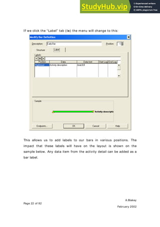 A.Blakey
Page 22 of 82
February 2002
I f we click the “Label” tab (ix) the menu will change to this:
This allows us to add labels to our bars in various positions. The
impact that these labels will have on the layout is shown on the
sample below. Any data item from the activity detail can be added as a
bar label.
 