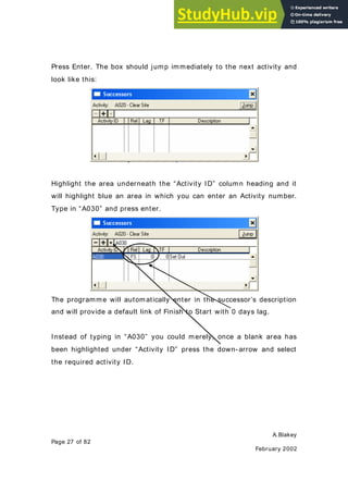 A.Blakey
Page 27 of 82
February 2002
Press Enter. The box should jump immediately to the next activity and
look like this:
Highlight the area underneath the “Activity ID” column heading and it
will highlight blue an area in which you can enter an Activity number.
Type in “A030” and press enter.
The programme will automatically enter in the successor’s description
and will provide a default link of Finish to Start with 0 days lag.
Instead of typing in “A030” you could merely, once a blank area has
been highlighted under “Activity ID” press the down- arrow and select
the required activity ID.
 