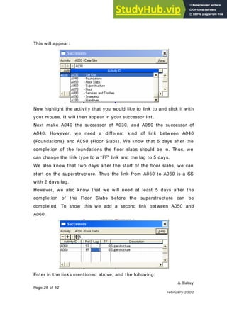 A.Blakey
Page 28 of 82
February 2002
This will appear:
Now highlight the activity that you would like to link to and click it with
your mouse. It will then appear in your successor list.
Next make A040 the successor of A030, and A050 the successor of
A040. However, we need a different kind of link between A040
(Foundations) and A050 (Floor Slabs). We know that 5 days after the
completion of the foundations the floor slabs should be in. Thus, we
can change the link type to a “FF” link and the lag to 5 days.
We also know that two days after the start of the floor slabs, we can
start on the superstructure. Thus the link from A050 to A060 is a SS
with 2 days lag.
However, we also know that we will need at least 5 days after the
completion of the Floor Slabs before the superstructure can be
completed. To show this we add a second link between A050 and
A060.
Enter in the links mentioned above, and the following:
 