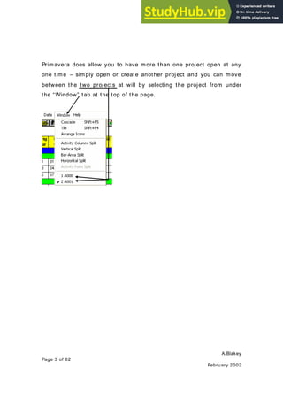 A.Blakey
Page 3 of 82
February 2002
Primavera does allow you to have more than one project open at any
one time – simply open or create another project and you can move
between the two projects at will by selecting the project from under
the “Window” tab at the top of the page.
 