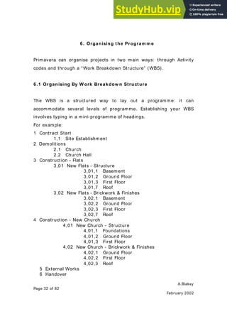 A.Blakey
Page 32 of 82
February 2002
6. Organising the Program m e
Primavera can organise projects in two main ways: through Activity
codes and through a “Work Breakdown Structure” (WBS).
6.1 Organising By W ork Breakdow n Structure
The WBS is a structured way to lay out a programme: it can
accommodate several levels of programme. Establishing your WBS
involves typing in a mini-programme of headings.
For example:
1 Contract Start
1,1 Site Establishment
2 Demolitions
2,1 Church
2,2 Church Hall
3 Construction - Flats
3,01 New Flats - Structure
3,01,1 Basement
3,01,2 Ground Floor
3,01,3 First Floor
3,01,7 Roof
3,02 New Flats - Brickwork & Finishes
3,02,1 Basement
3,02,2 Ground Floor
3,02,3 First Floor
3,02,7 Roof
4 Construction - New Church
4,01 New Church - Structure
4,01,1 Foundations
4,01,2 Ground Floor
4,01,3 First Floor
4,02 New Church - Brickwork & Finishes
4,02,1 Ground Floor
4,02,2 First Floor
4,02,3 Roof
5 External Works
6 Handover
 