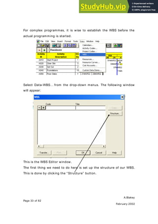 A.Blakey
Page 33 of 82
February 2002
For complex programmes, it is wise to establish the WBS before the
actual programming is started.
Select Data-WBS… from the drop-down menus. The following window
will appear:
This is the WBS Editor window.
The first thing we need to do here is set up the structure of our WBS.
This is done by clicking the “Structure” button.
 