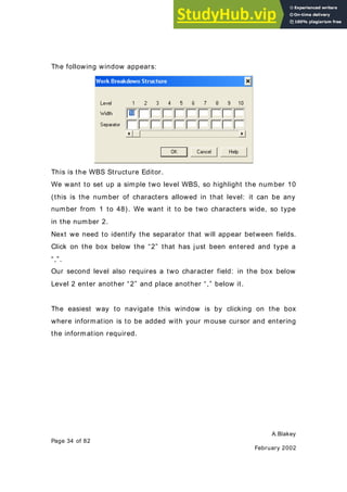 A.Blakey
Page 34 of 82
February 2002
The following window appears:
This is the WBS Structure Editor.
We want to set up a simple two level WBS, so highlight the number 10
(this is the number of characters allowed in that level: it can be any
number from 1 to 48). We want it to be two characters wide, so type
in the number 2.
Next we need to identify the separator that will appear between fields.
Click on the box below the “2” that has just been entered and type a
“,”.
Our second level also requires a two character field: in the box below
Level 2 enter another “2” and place another “,” below it.
The easiest way to navigate this window is by clicking on the box
where information is to be added with your mouse cursor and entering
the information required.
 