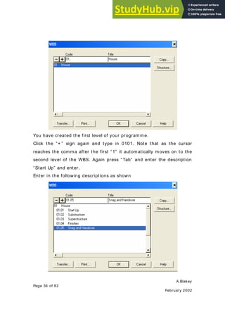 A.Blakey
Page 36 of 82
February 2002
You have created the first level of your programme.
Click the “+ ” sign again and type in 0101. Note that as the cursor
reaches the comma after the first “1” it automatically moves on to the
second level of the WBS. Again press “Tab” and enter the description
“Start Up” and enter.
Enter in the following descriptions as shown
 
