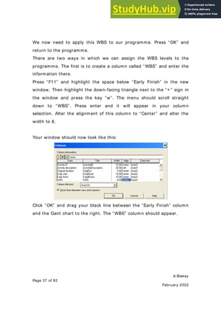 A.Blakey
Page 37 of 82
February 2002
We now need to apply this WBS to our programme. Press “OK” and
return to the programme.
There are two ways in which we can assign the WBS levels to the
programme. The first is to create a column called “WBS” and enter the
information there.
Press “F11” and highlight the space below “Early Finish” in the new
window. Then highlight the down- facing triangle next to the “+ ” sign in
the window and press the key “w”. The menu should scroll straight
down to “WBS”. Press enter and it will appear in your column
selection. Alter the alignment of this column to “Center” and alter the
width to 8.
Your window should now look like this:
Click “OK” and drag your black line between the “Early Finish” column
and the Gant chart to the right. The “WBS” column should appear.
 