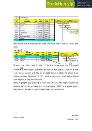 A.Blakey
Page 38 of 82
February 2002
Now move the mouse pointer over the WBS cell of activity A010 and
click.
If you now click next to the “,” in the input area the should
becom e . This means that this “button” is now active. Click on it with
your mouse cursor and the list of data items available to place there
should appear. Highlight “01,01” and press enter: that value should
now appear in the WBS column.
Next, highlight (by clicking it with your mouse) the WBS column for
Activity A020. Simply type in the characters “0101” and press enter:
they should appear in the box separated by the comma.
 