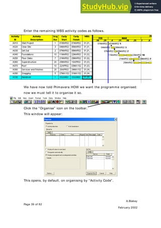 A.Blakey
Page 39 of 82
February 2002
Enter the remaining WBS activity codes as follows.
We have now told Primavera HOW we want the programme organised:
now we must tell it to organise it so.
Click the “Organise” icon on the toolbar.
This window will appear:
This opens, by default, on organising by “ Activity Code”.
 