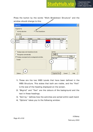A.Blakey
Page 40 of 82
February 2002
Press the button by the words “Work Breakdown Structure” and the
window should change to this:
1. These are the two WBS Levels that have been defined in the
WBS Structure. This states that both are visible, and the “Font”
is the size of the heading displayed on the screen.
2. “Bkgrnd” and “Text” are the colours of the background and the
text in these headings.
3. “Sort by: ” defines how the activities are sorted within each band
4. “Options” takes you to the following window:
1
2
3
4
 