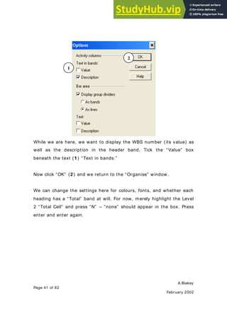 A.Blakey
Page 41 of 82
February 2002
While we are here, we want to display the WBS number (its value) as
well as the description in the header band. Tick the “Value” box
beneath the text (1) “Text in bands:”
Now click “OK” (2) and we return to the “Organise” window.
We can change the settings here for colours, fonts, and whether each
heading has a “Total” band at will. For now, merely highlight the Level
2 “Total Cell” and press “N” – “none” should appear in the box. Press
enter and enter again.
1
2
 