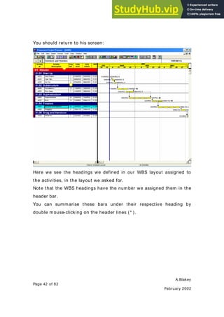 A.Blakey
Page 42 of 82
February 2002
You should return to his screen:
Here we see the headings we defined in our WBS layout assigned to
the activities, in the layout we asked for.
Note that the WBS headings have the number we assigned them in the
header bar.
You can summarise these bars under their respective heading by
double mouse-clicking on the header lines (* ).
 