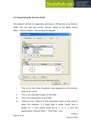 A.Blakey
Page 43 of 82
February 2002
6.2 Organising By Activity Code
The second method of organising activities in Primavera is by Activity
Code. You can see the current activity codes at the Menu option
Data – Activity Codes. This window will appear:
i. This is the four letter character code assigned to this Activity
code as its nam e
ii. This is the character length of the field
iii. This is the description of the field
iv. These are the “Value”s of the component parts of that activity
code. For instance, if a Code field is called “Level” with a
length of “1” the values could be G, 1, 2, 3, 4 and the
descriptions “Ground Floor”, “First Floor”, etc.
i ii iii
iv v
vi
 