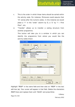 A.Blakey
Page 44 of 82
February 2002
v. This is the order in which those items should be sorted within
the activity code. For instance, Primavera could assume that
“G” comes after the numeric codes. In this instance we would
place a “1” in the “order” column by G, a “2” by “1 – First
Floor”, etc.
vi. “Transfer” allows us to transfer a coding structure from
another programme.
This button will take you to a window in which you can
identify the programme from where you would like the
activity codes drawn.
Highlight “RESP” in the name field and then click on “RESP” in the text
edit box ( a). Your cursor will appear in that field. Delete the characters
RESP there and replace them with “BLDG” and press Enter.
a
 