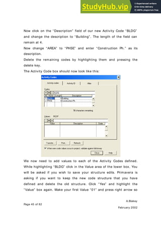 A.Blakey
Page 45 of 82
February 2002
Now click on the “Description” field of our new Activity Code “BLDG”
and change the description to “Building”. The length of the field can
remain at 4.
Now change “AREA” to “PHSE” and enter “Construction Ph.” as its
description.
Delete the remaining codes by highlighting them and pressing the
delete key.
The Activity Code box should now look like this:
We now need to add values to each of the Activity Codes defined.
While highlighting “BLDG” click in the Value area of the lower box. You
will be asked if you wish to save your structure edits. Primavera is
asking if you want to keep the new code structure that you have
defined and delete the old structure. Click “Yes” and highlight the
“Value” box again. Make your first Value “01” and press right arrow so
 