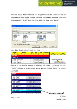 A.Blakey
Page 47 of 82
February 2002
We can apply these codes to our programme in the same way as we
applied our WBS codes. In this instance, create two columns: one with
the data item “BLDG” and the other with the data item “PHSE”
Our Gant Chart will now look like this:
Now it is the simple matter of entering our codes. The code “01” for
“BLDG” applies to all activities, while we will encode “PHSE” to match
our WBS.
Note this change
 