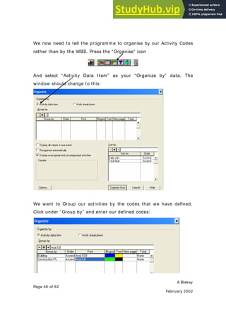 A.Blakey
Page 48 of 82
February 2002
We now need to tell the programme to organise by our Activity Codes
rather than by the WBS. Press the “Organise” icon
And select “ Activity Data Item” as your “Organize by” data. The
window should change to this:
We want to Group our activities by the codes that we have defined.
Click under “Group by” and enter our defined codes:
 