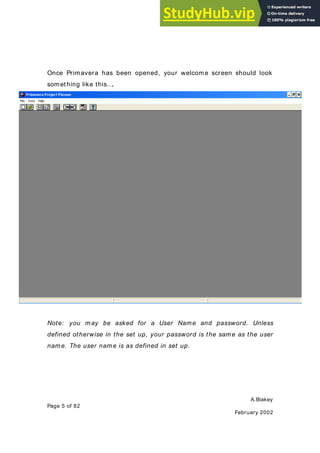 A.Blakey
Page 5 of 82
February 2002
Once Primavera has been opened, your welcome screen should look
something like this….
Note: you may be asked for a User Name and password. Unless
defined otherwise in the set up, your password is the same as the user
name. The user name is as defined in set up.
 