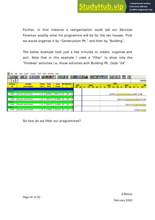 A.Blakey
Page 50 of 82
February 2002
Further, in that instance a reorganisation could tell our Services
Foreman exactly what his programme will be for the ten houses. First
we would organise it by “Construction Ph.” and then by “Building”.
The below example took just a few minutes to create, organise and
sort. Note that in this example I used a “Filter” to show only the
“Finishes” activities i.e. those activities with Building Ph. Code “04”.
So how do we filter our programmes?
 