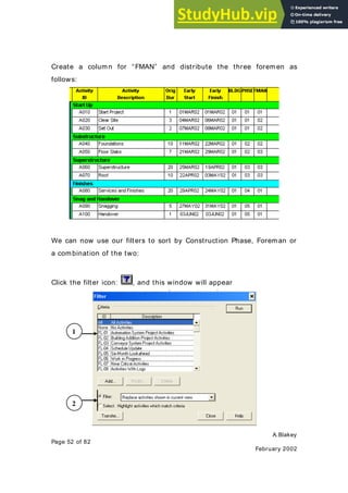 A.Blakey
Page 52 of 82
February 2002
Create a column for “FMAN” and distribute the three foremen as
follows:
We can now use our filters to sort by Construction Phase, Foreman or
a combination of the two:
Click the filter icon: , and this window will appear
1
2
 
