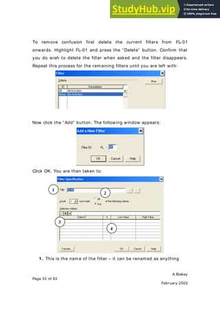 A.Blakey
Page 53 of 82
February 2002
To remove confusion first delete the current filters from FL- 01
onwards. Highlight FL-01 and press the “Delete” button. Confirm that
you do wish to delete the filter when asked and the filter disappears.
Repeat this process for the remaining filters until you are left with:
Now click the “Add” button. The following window appears:
Click OK. You are then taken to:
1. This is the name of the filter – it can be renamed as anything
1
2
3
4
 
