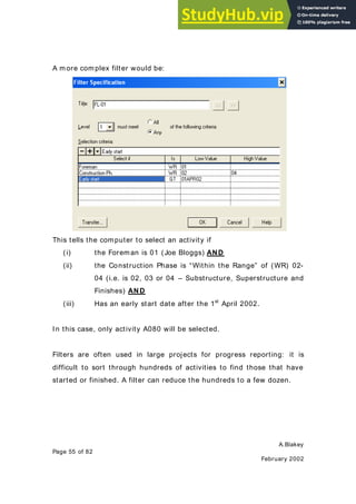 A.Blakey
Page 55 of 82
February 2002
A m ore com plex filter would be:
This tells the computer to select an activity if
(i) the Foreman is 01 (Joe Bloggs) AND
(ii) the Construction Phase is “Within the Range” of (WR) 02-
04 (i.e. is 02, 03 or 04 – Substructure, Superstructure and
Finishes) AND
(iii) Has an early start date after the 1st
April 2002.
In this case, only activity A080 will be selected.
Filters are often used in large projects for progress reporting: it is
difficult to sort through hundreds of activities to find those that have
started or finished. A filter can reduce the hundreds to a few dozen.
 