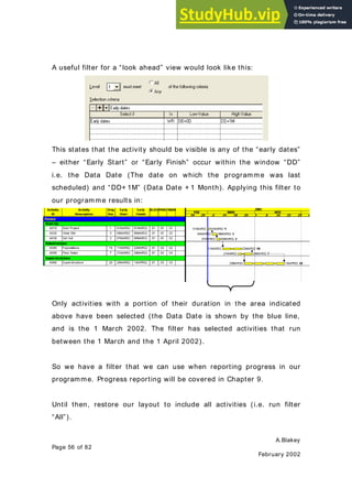 A.Blakey
Page 56 of 82
February 2002
A useful filter for a “look ahead” view would look like this:
This states that the activity should be visible is any of the “early dates”
– either “Early Start” or “Early Finish” occur within the window “DD”
i.e. the Data Date (The date on which the programme was last
scheduled) and “DD+ 1M” (Data Date + 1 Month). Applying this filter to
our programme results in:
Only activities with a portion of their duration in the area indicated
above have been selected (the Data Date is shown by the blue line,
and is the 1 March 2002. The filter has selected activities that run
between the 1 March and the 1 April 2002).
So we have a filter that we can use when reporting progress in our
programme. Progress reporting will be covered in Chapter 9.
Until then, restore our layout to include all activities (i.e. run filter
“All”).
 
