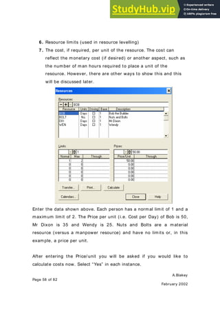A.Blakey
Page 58 of 82
February 2002
6. Resource limits (used in resource levelling)
7. The cost, if required, per unit of the resource. The cost can
reflect the monetary cost (if desired) or another aspect, such as
the number of man hours required to place a unit of the
resource. However, there are other ways to show this and this
will be discussed later.
Enter the data shown above. Each person has a normal limit of 1 and a
maximum limit of 2. The Price per unit (i.e. Cost per Day) of Bob is 50,
Mr Dixon is 35 and Wendy is 25. Nuts and Bolts are a material
resource (versus a manpower resource) and have no limits or, in this
example, a price per unit.
After entering the Price/ unit you will be asked if you would like to
calculate costs now. Select “Yes” in each instance.
 