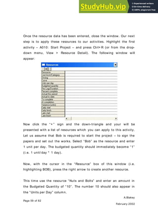 A.Blakey
Page 59 of 82
February 2002
Once the resource data has been entered, close the window. Our next
step is to apply these resources to our activities. Highlight the first
activity – A010: Start Project – and press Ctrl+ R (or from the drop-
down menu, View > Resource Detail). The following window will
appear:
Now click the “+ ” sign and the down-triangle and your will be
presented with a list of resources which you can apply to this activity.
Let us assume that Bob is required to start the project – to sign the
papers and set out the works. Select “Bob” as the resource and enter
1 unit per day. The budgeted quantity should immediately become “1”
(i.e. 1 unit/ day * 1 day).
Now, with the cursor in the “Resource” box of this window (i.e.
highlighting BOB), press the right arrow to create another resource.
This time use the resource “Nuts and Bolts” and enter an amount in
the Budgeted Quantity of “10”. The number 10 should also appear in
the “Units per Day” column.
 