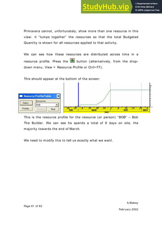 A.Blakey
Page 61 of 82
February 2002
Primavera cannot, unfortunately, show more than one resource in this
view: it “lumps together” the resources so that the total Budgeted
Quantity is shown for all resources applied to that activity.
We can see how these resources are distributed across time in a
resource profile. Press the button (alternatively, from the drop-
down menu, View > Resource Profile or Ctrl+ F7).
This should appear at the bottom of the screen:
This is the resource profile for the resource (or person) “BOB” – Bob
The Builder. We can see he spends a total of 8 days on site, the
majority towards the end of March.
We need to modify this to tell us exactly what we want.
 