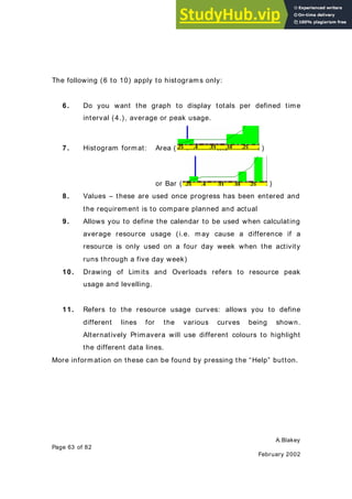 A.Blakey
Page 63 of 82
February 2002
The following (6 to 10) apply to histograms only:
6. Do you want the graph to display totals per defined time
interval (4.), average or peak usage.
7. Histogram format: Area ( )
or Bar ( )
8. Values – these are used once progress has been entered and
the requirement is to compare planned and actual
9. Allows you to define the calendar to be used when calculating
average resource usage (i.e. may cause a difference if a
resource is only used on a four day week when the activity
runs through a five day week)
10. Drawing of Limits and Overloads refers to resource peak
usage and levelling.
11. Refers to the resource usage curves: allows you to define
different lines for the various curves being shown.
Alternatively Primavera will use different colours to highlight
the different data lines.
More information on these can be found by pressing the “Help” button.
 