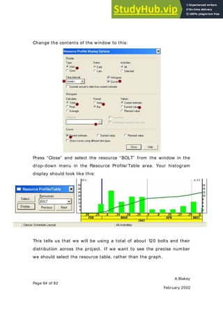 A.Blakey
Page 64 of 82
February 2002
Change the contents of the window to this:
Press “Close” and select the resource “BOLT” from the window in the
drop-down menu in the Resource Profile/ Table area. Your histogram
display should look like this:
This tells us that we will be using a total of about 120 bolts and their
distribution across the project. If we want to see the precise number
we should select the resource table, rather than the graph.
 